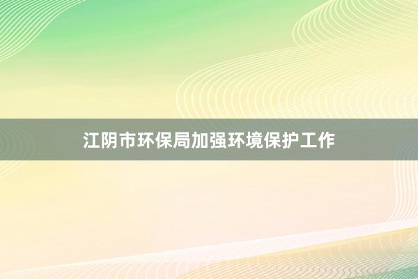 江阴市环保局加强环境保护工作