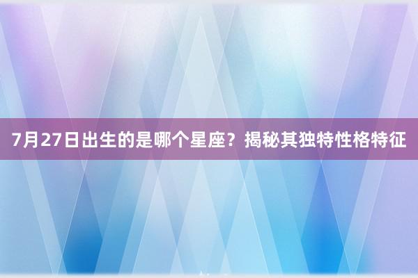 7月27日出生的是哪个星座？揭秘其独特性格特征